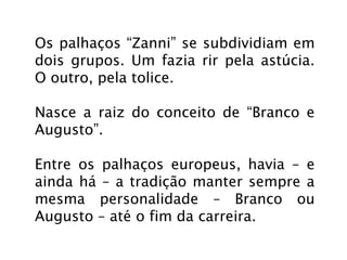 Os palhaços “Zanni” se subdividiam em
dois grupos. Um fazia rir pela astúcia.
O outro, pela tolice.

Nasce a raiz do conceito de “Branco e
Augusto”.

Entre os palhaços europeus, havia – e
ainda há – a tradição manter sempre a
mesma personalidade – Branco ou
Augusto – até o fim da carreira.
 