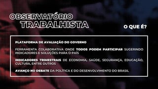 PLATAFORMA DE AVALIAÇÃO DO GOVERNO
FERRAMENTA COLABORATIVA ONDE TODOS PODEM PARTICIPAR SUGERINDO
INDICADORES E SOLUÇÕES PARA O PAÍS
INDICADORES TRIMESTRAIS DE ECONOMIA, SAÚDE, SEGURANÇA, EDUCAÇÃO,
CULTURA, ENTRE OUTROS
AVANÇO NO DEBATE DA POLÍTICA E DO DESENVOLVIMENTO DO BRASIL
O QUE É?
 