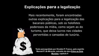 Explicações para a legalização
Texto psicografado por Divaldo P. Franco, pelo espírito
Manoel P. de Miranda, extraído da obra Entre os Dois
Mundos, capítulo 4
Mais recentemente, foram encontradas
outras explicações para a legalização das
bacanais públicas, sob os holofotes
poderosos da mídia, como sejam as do
turismo, que deixa lucros nas cidades
pervertidas e cansadas de luxúria.
 