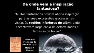 Fonte: Nas
Fronteiras da
Loucura – pg. 51
Manoel P.
Miranda
“Muitos fantasiados haviam obtido inspiração
para as suas expressões grotescas, em
visitas às regiões inferiores do além, onde
encontravam larga cópia de deformidades e
fantasias de horror”
De onde vem a inspiração
fantasiosa?
 
