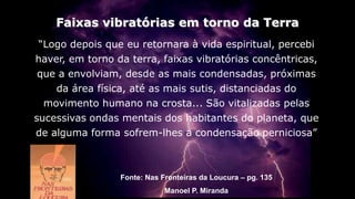 “Logo depois que eu retornara à vida espiritual, percebi
haver, em torno da terra, faixas vibratórias concêntricas,
que a envolviam, desde as mais condensadas, próximas
da área física, até as mais sutis, distanciadas do
movimento humano na crosta... São vitalizadas pelas
sucessivas ondas mentais dos habitantes do planeta, que
de alguma forma sofrem-lhes a condensação perniciosa”
Faixas vibratórias em torno da Terra
Fonte: Nas Fronteiras da Loucura – pg. 135
Manoel P. Miranda
 