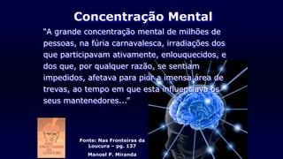 Fonte: Nas Fronteiras da
Loucura – pg. 137
Manoel P. Miranda
Concentração Mental
“A grande concentração mental de milhões de
pessoas, na fúria carnavalesca, irradiações dos
que participavam ativamente, enlouquecidos, e
dos que, por qualquer razão, se sentiam
impedidos, afetava para pior a imensa área de
trevas, ao tempo em que esta influenciava os
seus mantenedores...”
 