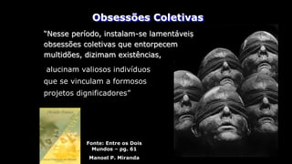 Obsessões Coletivas
“Nesse período, instalam-se lamentáveis
obsessões coletivas que entorpecem
multidões, dizimam existências,
Fonte: Entre os Dois
Mundos – pg. 61
Manoel P. Miranda
alucinam valiosos indivíduos
que se vinculam a formosos
projetos dignificadores”
 