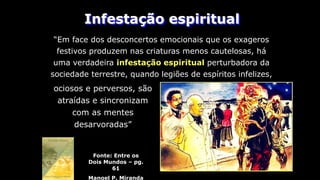 Infestação espiritual
Fonte: Entre os
Dois Mundos – pg.
61
Manoel P. Miranda
“Em face dos desconcertos emocionais que os exageros
festivos produzem nas criaturas menos cautelosas, há
uma verdadeira infestação espiritual perturbadora da
sociedade terrestre, quando legiões de espíritos infelizes,
ociosos e perversos, são
atraídas e sincronizam
com as mentes
desarvoradas”
 