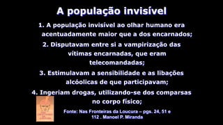 1. A população invisível ao olhar humano era
acentuadamente maior que a dos encarnados;
2. Disputavam entre si a vampirização das
vítimas encarnadas, que eram
telecomandadas;
3. Estimulavam a sensibilidade e as libações
alcóolicas de que participavam;
4. Ingeriam drogas, utilizando-se dos comparsas
no corpo físico;
A população invisível
Fonte: Nas Fronteiras da Loucura – pgs. 24, 51 e
112 . Manoel P. Miranda
 