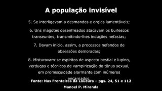 A população invisível
Fonte: Nas Fronteiras da Loucura – pgs. 24, 51 e 112
Manoel P. Miranda
5. Se interligavam a desmandos e orgias lamentáveis;
6. Uns magotes desenfreados atacavam os burlescos
transeuntes, transmitindo-lhes induções nefastas;
7. Davam início, assim, a processos nefandos de
obsessões demoradas;
8. Misturavam-se espíritos de aspecto bestial e lupino,
verdugos e técnicos de vampirização do tônus sexual,
em promiscuidade alarmante com inúmeros
encarnados.
 