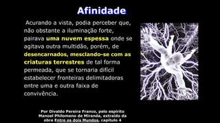 Afinidade
Por Divaldo Pereira Franco, pelo espírito
Manoel Philomeno de Miranda, extraído da
obra Entre os dois Mundos, capítulo 4
Acurando a vista, podia perceber que,
não obstante a iluminação forte,
pairava uma nuvem espessa onde se
agitava outra multidão, porém, de
desencarnados, mesclando-se com as
criaturas terrestres de tal forma
permeada, que se tornaria difícil
estabelecer fronteiras delimitadoras
entre uma e outra faixa de
convivência.
 