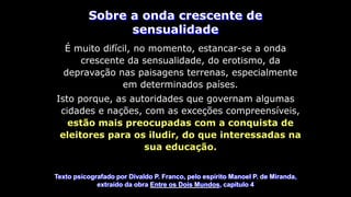 Sobre a onda crescente de
sensualidade
É muito difícil, no momento, estancar-se a onda
crescente da sensualidade, do erotismo, da
depravação nas paisagens terrenas, especialmente
em determinados países.
Isto porque, as autoridades que governam algumas
cidades e nações, com as exceções compreensíveis,
estão mais preocupadas com a conquista de
eleitores para os iludir, do que interessadas na
sua educação.
Texto psicografado por Divaldo P. Franco, pelo espírito Manoel P. de Miranda,
extraído da obra Entre os Dois Mundos, capítulo 4
 