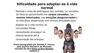 Dificuldade para adaptar-se à vida
normal
adaptar-se à vida normal, às
convenções éticas,
necessitando prosseguir na
mesma bacanal até a
consumação das energias.
Texto psicografado por Divaldo P. Franco,
pelo espírito Manoel P. de Miranda,
extraído da obra Entre os Dois Mundos,
capítulo 4
Passada a onda de embriaguez dos sentidos, os rescaldos
da festa se apresentarão nos corpos cansados, nas
mentes intoxicadas, nas emoções desgovernadas e
os indivíduos despertarão com imensa dificuldade para
 