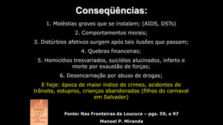 Conseqüências:
Fonte: Nas Fronteiras da Loucura – pgs. 59, e 97
Manoel P. Miranda
1. Moléstias graves que se instalam; (AIDS, DSTs)
2. Comportamentos morais;
3. Distúrbios afetivos surgem após tais ilusões que passam;
4. Quebras financeiras;
5. Homicídios tresvariados, suicídios alucinados, infarto e
morte por exaustão de forças;
6. Desencarnação por abuso de drogas;
E hoje: época de maior índice de crimes, acidentes de
trânsito, estupros, crianças abandonadas (filhos do carnaval
em Salvador)
 