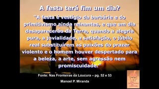 “A festa é vestígio da barbárie e do
primitivismo ainda reinantes, e que um dia
desaparecerão da Terra, quando a alegria
pura, a jovialidade, a satisfação, o júbilo
real substituírem as paixões do prazer
violento e o homem houver despertado para
a beleza, a arte, sem agressão nem
promiscuidade.”
A festa terá fim um dia?
Fonte: Nas Fronteiras da Loucura – pg. 52 e 53
Manoel P. Miranda
 
