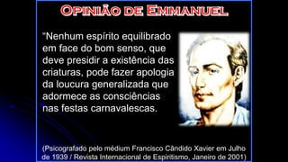 “Nenhum espírito equilibrado
em face do bom senso, que
deve presidir a existência das
criaturas, pode fazer apologia
da loucura generalizada que
adormece as consciências
nas festas carnavalescas.
(Psicografado pelo médium Francisco Cândido Xavier em Julho
de 1939 / Revista Internacional de Espiritismo, Janeiro de 2001)
 