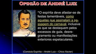 “O espírita deve afastar-se de
festas lamentáveis, como
aquelas que assinalam a pa-
ssagem do carnaval, inclusive
as que se destaquem pelos
excessos de gula, desre-
gramento ou manifestações
exteriores espetaculares.
(Conduta Espírita – André Luiz – Chico Xavier)
 