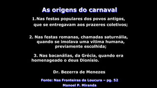 As origens do carnaval
1.Nas festas populares dos povos antigos,
que se entregavam aos prazeres coletivos;
Fonte: Nas Fronteiras da Loucura – pg. 52
Manoel P. Miranda
2. Nas festas romanas, chamadas saturnália,
quando se imolava uma vítima humana,
previamente escolhida;
3. Nas bacanálias, da Grécia, quando era
homenageado o deus Dionísio.
Dr. Bezerra de Menezes
 