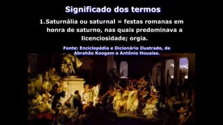 1.Saturnália ou saturnal = festas romanas em
honra de saturno, nas quais predominava a
licenciosidade; orgia.
Fonte: Enciclopédia e Dicionário Ilustrado, de
Abrahão Koogam e Antônio Houaiss.
Significado dos termos
 