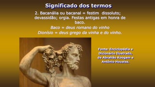 Significado dos termos
Fonte: Enciclopédia e
Dicionário Ilustrado,
de Abrahão Koogam e
Antônio Houaiss.
2. Bacanália ou bacanal = festim dissoluto;
devassidão; orgia. Festas antigas em honra de
baco.
Baco = deus romano do vinho
Dionísio = deus grego da vinha e do vinho.
 