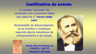 Justificativa do evento
Fonte: Nas Fronteiras da
Loucura – pg. 52
Manoel P. Miranda
O verbete “carnaval” foi
composto com a primeira sílaba
das palavras a “carne nada
vale”
Necessidade de descarregarem-
se as tensões e recalques,
segundo alguns estudiosos do
comportamento e da psiquê.
 