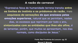 “Expressiva faixa de humanidade terrena transita entre
os limites do instinto e os pródomos da razão, mais
sequiosos de sensações do que ansiosos pelas
emoções superiores, natural que se permitam, nestes
dias, os excessos que reprimem por todo o ano,
sintonizados com as entidades que lhes são afins, é
de lamentar, porém, que muitos se apresentam, nos dias
normais, como discípulos de Jesus.”
Fonte: Nas Fronteiras da Loucura– pg. 52
Manoel P. Miranda
A razão do carnaval
 