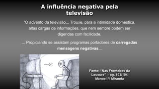 A influência negativa pela
televisão
Fonte: “Nas Fronteiras da
Loucura” – pg. 193/194
Manoel P. Miranda
“O advento da televisão... Trouxe, para a intimidade doméstica,
altas cargas de informações, que nem sempre podem ser
digeridas com facilidade.
... Propiciando se assistam programas portadores de carregadas
mensagens negativas...
 