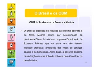 ODM 1 - Acabar com a Fome e a Miséria
• O Brasil já alcançou de redução da extrema pobreza e
da fome. Mesmo assim, por determinação da
presidenta Dilma, foi criado o programa Erradicação da
Extrema Pobreza que vai atuar em três frentes:
inclusão produtiva, ampliação das redes de serviços
sociais e de benefícios. Além disso, o governo trabalha
na definição de uma linha de pobreza para identificar os
beneficiários.
10
O Brasil e os ODM
 