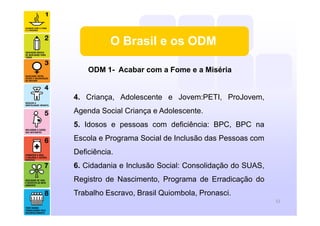 O Brasil e os ODM
ODM 1- Acabar com a Fome e a Miséria
4. Criança, Adolescente e Jovem:PETI, ProJovem,
Agenda Social Criança e Adolescente.
5. Idosos e pessoas com deficiência: BPC, BPC na
Escola e Programa Social de Inclusão das Pessoas com
Deficiência.
6. Cidadania e Inclusão Social: Consolidação do SUAS,
Registro de Nascimento, Programa de Erradicação do
Trabalho Escravo, Brasil Quiombola, Pronasci.
12
 
