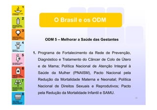 ODM 5 – Melhorar a Saúde das Gestantes
1. Programa de Fortalecimento da Rede de Prevenção,
Diagnóstico e Tratamento do Câncer de Colo de Útero
e de Mama; Política Nacional de Atenção Integral à
Saúde da Mulher (PNAISM), Pacto Nacional pela
Redução da Mortalidade Materna e Neonatal; Política
Nacional de Direitos Sexuais e Reprodutivos; Pacto
pela Redução da Mortalidade Infantil e SAMU.
16
O Brasil e os ODM
 