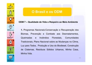 O Brasil e os ODM
ODM 7 – Qualidade de Vida e Respeiro ao Meio Ambiente
1. Programas Nacionais:Conservação e Recuperação dos
Biomas, Prevenção e Combate aos Desmatamentos,
Queimadas e Incêndios Florestais, Comunidades
Tradicionais, Plano Nacional sobre as Mudanças no Clima,
Luz para Todos, Produção e Uso do Biodiesel, Construção
de Cisternas, Resíduos Sólidos Urbanos, Minha Casa,
Minha Vida.
18
 