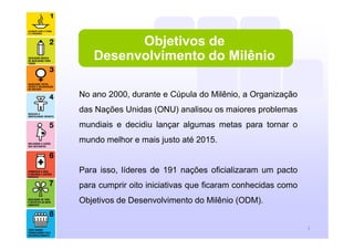 2
Objetivos de
Desenvolvimento do Milênio
No ano 2000, durante e Cúpula do Milênio, a Organização
das Nações Unidas (ONU) analisou os maiores problemas
mundiais e decidiu lançar algumas metas para tornar o
mundo melhor e mais justo até 2015.
Para isso, líderes de 191 nações oficializaram um pacto
para cumprir oito iniciativas que ficaram conhecidas como
Objetivos de Desenvolvimento do Milênio (ODM).
 
