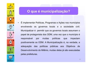 • É implementar Políticas, Programas e Ações nos municípios
envolvendo os governos locais e a sociedade civil.
Municipalizar é permitir que os governos locais assumam o
papel de protagonista dos ODM, uma vez que o município é
responsável por muitas políticas que impactam
positivamente os ODM. A Municipalização é, na verdade, a
adequação das políticas públicas aos Objetivos de
Desenvolvimento do Milênio, muitas delas já são executadas
pelas prefeituras.
O que é municipalização?
20
 