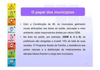 • Com a Constituição de 88, os municípios ganharam
novas atribuições nas áreas de saúde, educação e meio
ambiente, todas responsáveis diretas por vários ODM.
• Na área da saúde, por exemplo, (ODM 4, 5 e 6), as
prefeituras são obrigadas a investir 15% do total de suas
receitas. O Programa Saúde da Família, a assistência aos
partos naturais e a distribuição de medicamentos de
atenção básica ficaram a cargo dos municípios.
22
O papel dos municípios
 