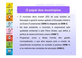 • O município deve investir 25% de suas receitas na
Educação e garantir acesso gratuito à Educação Infantil e
ao Ensino Fundamental (ODM 2 e impacto no ODM 3).
• Na área ambiental, o município é responsável pela
qualidade ambiental e pelo Plano Diretor, que define a
política de desenvolvimento urbano (ODM 7).
• Programas como o Bolsa Família têm gestão
municipalizada, o que abre espaço para a criação de
experiências inovadoras no combate à pobreza (ODM 1)
e na melhoria das condições de educação (ODM 2).
23
O papel dos municípios
 