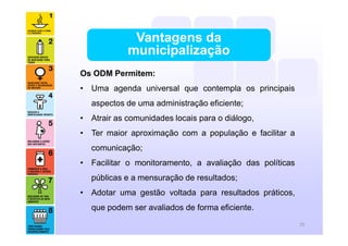 Os ODM Permitem:
• Uma agenda universal que contempla os principais
aspectos de uma administração eficiente;
• Atrair as comunidades locais para o diálogo,
• Ter maior aproximação com a população e facilitar a
comunicação;
• Facilitar o monitoramento, a avaliação das políticas
públicas e a mensuração de resultados;
• Adotar uma gestão voltada para resultados práticos,
que podem ser avaliados de forma eficiente.
Vantagens da
municipalização
25
 
