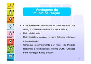 • Criar/Aperfeiçoar Indicadores e obter melhoria dos
serviços públicos e combate à vulnerabilidade;
• Maior visibilidade;
• Maior facilidade de obter recursos federais, estaduais
e internacionais;
• Conseguir reconhecimento por meio de Prêmios
Nacionais e Internacionais: Prêmio ODM, Fundação
Ford, Fundação Kellog e outros.
Vantagens da
municipalização
26
 