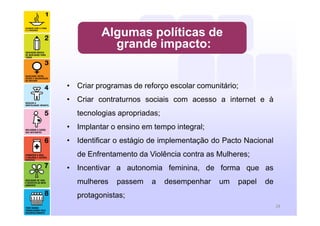 Algumas políticas de
grande impacto:
• Criar programas de reforço escolar comunitário;
• Criar contraturnos sociais com acesso a internet e à
tecnologias apropriadas;
• Implantar o ensino em tempo integral;
• Identificar o estágio de implementação do Pacto Nacional
de Enfrentamento da Violência contra as Mulheres;
• Incentivar a autonomia feminina, de forma que as
mulheres passem a desempenhar um papel de
protagonistas;
28
 