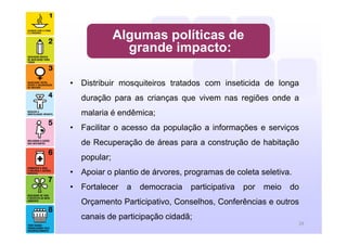 • Distribuir mosquiteiros tratados com inseticida de longa
duração para as crianças que vivem nas regiões onde a
malaria é endêmica;
• Facilitar o acesso da população a informações e serviços
de Recuperação de áreas para a construção de habitação
popular;
• Apoiar o plantio de árvores, programas de coleta seletiva.
• Fortalecer a democracia participativa por meio do
Orçamento Participativo, Conselhos, Conferências e outros
canais de participação cidadã;
Algumas políticas de
grande impacto:
29
 