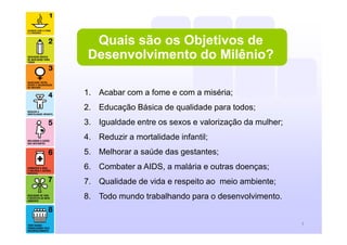 1. Acabar com a fome e com a miséria;
2. Educação Básica de qualidade para todos;
3. Igualdade entre os sexos e valorização da mulher;
4. Reduzir a mortalidade infantil;
5. Melhorar a saúde das gestantes;
6. Combater a AIDS, a malária e outras doenças;
7. Qualidade de vida e respeito ao meio ambiente;
8. Todo mundo trabalhando para o desenvolvimento.
3
Quais são os Objetivos de
Desenvolvimento do Milênio?
 