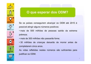 4
O que esperar dos ODM?
Se os países conseguirem alcançar os ODM até 2015 é
possível atingir alguns números positivos:
• mais de 500 milhões de pessoas sairão da extrema
pobreza;
• mais de 300 milhões não passarão fome;
• 30 milhões de crianças deixarão de morrer antes de
completarem cinco anos.
As vidas refletidas nestes números são suficientes para
justificar os ODM.
 