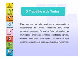 O Trabalho é de Todos
• Para cumprir os oito objetivos é necessário o
engajamento de todos: sociedade civil, setor
produtivo; governos Federal e Estadual, prefeituras
municipais, empresas estatais; entidades; igrejas,
escolas, sindicatos, associações... E todos os que
quiserem integrar-se a esse grande projeto humanista.
5
 
