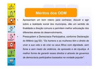 Méritos dos ODM
7
• Apresentam um bom roteiro para conhecer, discutir e agir
sobre a realidade social dos municípios, dão um sentido de
finalidade e direção comuns e permitem melhor articulação dos
diferentes atores do desenvolvimento,
• Pressupõem a Democracia Participativa, conforme Declaração
do Milênio (pg 02): “Os homens e as mulheres têm o direito de
viver a sua vida e de criar os seus filhos com dignidade, sem
fome e sem medo da violência, da opressão e da injustiça. A
melhor forma de garantir esses direitos é através de governos
de democracia participativa baseados na vontade popular”.
 