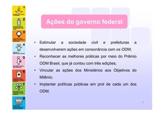 Ações do governo federal
• Estimular a sociedade civil e prefeituras a
desenvolverem ações em consonância com os ODM;
• Reconhecer as melhores práticas por meio do Prêmio
ODM Brasil, que já contou com três edições;
• Vincular as ações dos Ministérios aos Objetivos do
Milênio;
• Implantar políticas públicas em prol de cada um dos
ODM.
8
 