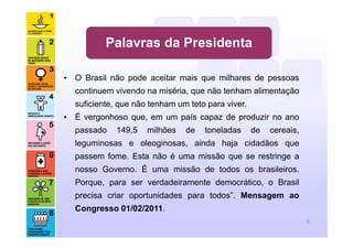 Palavras da Presidenta
• O Brasil não pode aceitar mais que milhares de pessoas
continuem vivendo na miséria, que não tenham alimentação
suficiente, que não tenham um teto para viver.
• É vergonhoso que, em um país capaz de produzir no ano
passado 149,5 milhões de toneladas de cereais,
leguminosas e oleoginosas, ainda haja cidadãos que
passem fome. Esta não é uma missão que se restringe a
nosso Governo. É uma missão de todos os brasileiros.
Porque, para ser verdadeiramente democrático, o Brasil
precisa criar oportunidades para todos”. Mensagem ao
Congresso 01/02/2011.
9
 