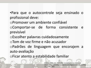 •Para que o autocontrole seja ensinado o 
profissional deve: 
oPromover um ambiente confiável 
oComportar-se de forma consistente e 
previsível 
oEscolher palavras cuidadosamente 
oTom de voz firme e não acusador 
oPadrões de linguagem que encorajem a 
auto-avaliação 
oFicar atento a estabilidade familiar 
RAMOS-JORGE, ML; PAIVA; SM. Comportamento infantil no 
atendimento odontológico: aspectos psicológicos e sociais, Curitiba, 
v.6, jan/fev 2003 
 