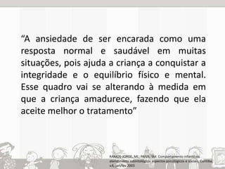 “A ansiedade de ser encarada como uma 
resposta normal e saudável em muitas 
situações, pois ajuda a criança a conquistar a 
integridade e o equilíbrio físico e mental. 
Esse quadro vai se alterando à medida em 
que a criança amadurece, fazendo que ela 
aceite melhor o tratamento” 
RAMOS-JORGE, ML; PAIVA; SM. Comportamento infantil no 
atendimento odontológico: aspectos psicológicos e sociais, Curitiba, 
v.6, jan/fev 2003 
 