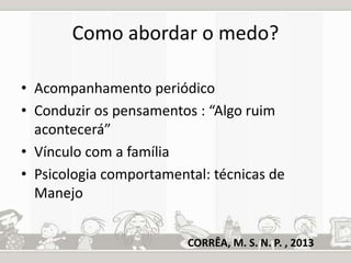 Como abordar o medo? 
• Acompanhamento periódico 
• Conduzir os pensamentos : “Algo ruim 
acontecerá” 
• Vínculo com a família 
• Psicologia comportamental: técnicas de 
Manejo 
CORRÊA, M. S. N. P. , 2013 
 