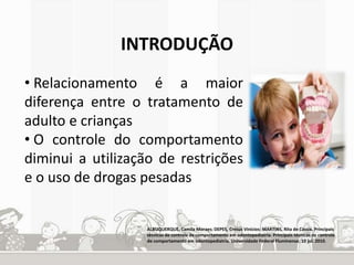 INTRODUÇÃO 
• Relacionamento é a maior 
diferença entre o tratamento de 
adulto e crianças 
• O controle do comportamento 
diminui a utilização de restrições 
e o uso de drogas pesadas 
ALBUQUERQUE, Camila Moraes; DEPES, Cresus Vinícios; MARTINS, Rita de Cássia. Principais 
técnicas de controle de comportamento em odontopediatria. Principais técnicas de controle 
de comportamento em odontopediatria. Universidade Federal Fluminense, 10 jul. 2010. 
 