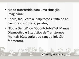 • Medo transferido para uma situação 
imaginária; 
• Choro, taquicardia, palpitações, falta de ar, 
tremores, sudorese, palidez; 
• “Fobia Dental” ou “Odontofobia” Manual 
Diagnóstico e Estatístico de Transtornos 
Mentais (Categoria tipo sangue-injeção-ferimento). 
CORRÊA, M. S. N. P. , 2013 
 