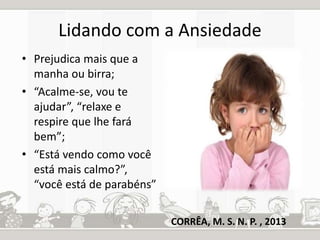 Lidando com a Ansiedade 
• Prejudica mais que a 
manha ou birra; 
• “Acalme-se, vou te 
ajudar”, “relaxe e 
respire que lhe fará 
bem”; 
• “Está vendo como você 
está mais calmo?”, 
“você está de parabéns” 
CORRÊA, M. S. N. P. , 2013 
 