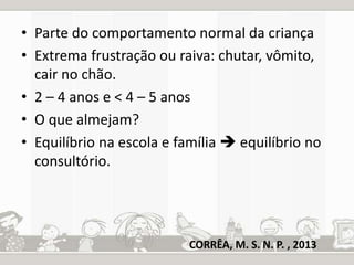 • Parte do comportamento normal da criança 
• Extrema frustração ou raiva: chutar, vômito, 
cair no chão. 
• 2 – 4 anos e < 4 – 5 anos 
• O que almejam? 
• Equilíbrio na escola e família  equilíbrio no 
consultório. 
CORRÊA, M. S. N. P. , 2013 
 