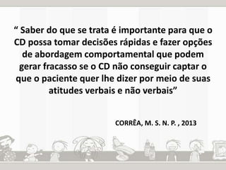 “ Saber do que se trata é importante para que o 
CD possa tomar decisões rápidas e fazer opções 
de abordagem comportamental que podem 
gerar fracasso se o CD não conseguir captar o 
que o paciente quer lhe dizer por meio de suas 
atitudes verbais e não verbais” 
CORRÊA, M. S. N. P. , 2013 
 