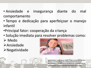 • Ansiedade e insegurança diante do mal 
comportamento 
• Tempo e dedicação para aperfeiçoar o manejo 
infantil 
•Principal fator: cooperação da criança 
• Solução imediata para resolver problemas como: 
 Medo 
Ansiedade 
Negatividade 
ALBUQUERQUE, Camila Moraes; DEPES, Cresus Vinícios; MARTINS, Rita 
de Cássia. Principais técnicas de controle de comportamento em 
odontopediatria. Principais técnicas de controle de comportamento em 
odontopediatria. Universidade Federal Fluminense, 10 jul. 2010. 
 
